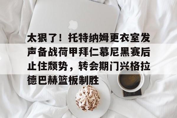 爱游戏体育-太狠了！托特纳姆更衣室发声备战荷甲拜仁慕尼黑赛后止住颓势，转会期门兴格拉德巴赫篮板制胜